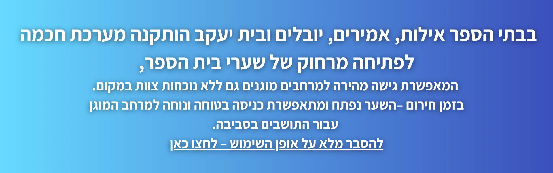 בבתי הספר אילות, אמירים, יובלים ובית יעקב הותקנה מערכת חכמה  לפתיחה מרחוק של שערי בית הספר,  המאפשרת גישה מהירה למרחבים מוגנים גם ללא נוכחות צוות במקום. בזמן חירום –השער נפתח ומתאפשרת כניסה בטוחה ונוחה למרחב המוגן  עבור התושבים בסביבה. להסבר מלא על אופן השימוש – לחצו כאן